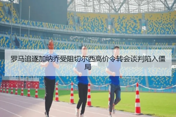 罗马追逐加纳乔受阻切尔西高价令转会谈判陷入僵局