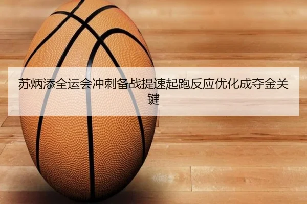 苏炳添全运会冲刺备战提速起跑反应优化成夺金关键